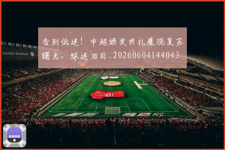 告别低迷!中超颁奖典礼展现复苏曙光,球迷泪目_20260604144043