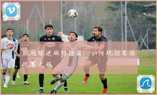 欧冠球迷旅行指南:如何规划客场观赛之旅