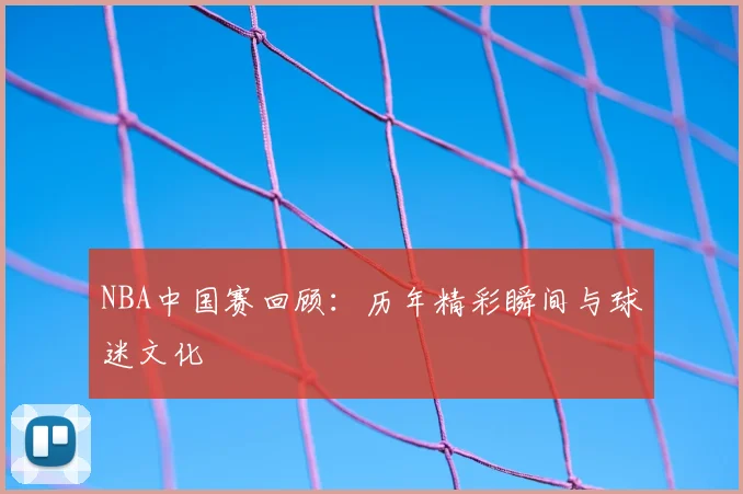 NBA中国赛回顾：历年精彩瞬间与球迷文化