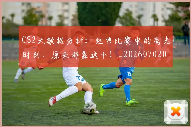 CS2大数据分析：经典比赛中的高光时刻，原来都靠这个！_20260702041250