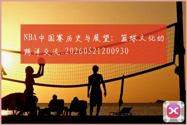 NBA中国赛历史与展望：篮球文化的跨洋交流_20260521200930