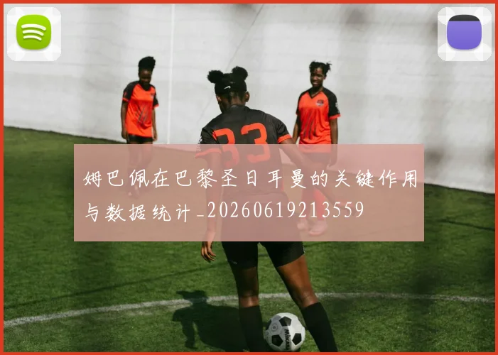 姆巴佩在巴黎圣日耳曼的关键作用与数据统计_20260619213559