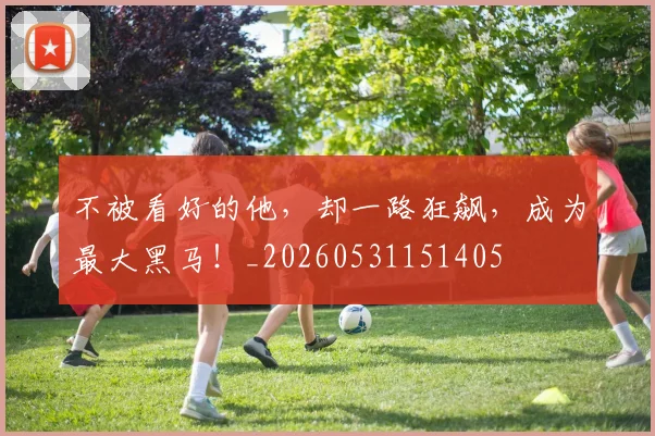 不被看好的他，却一路狂飙，成为最大黑马！_20260531151405