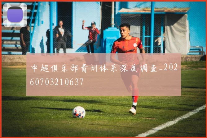 中超俱乐部青训体系深度调查_20260703210637