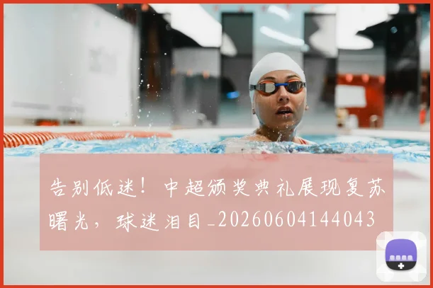 告别低迷！中超颁奖典礼展现复苏曙光，球迷泪目_20260604144043