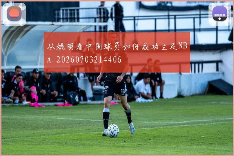 从姚明看中国球员如何成功立足NBA_20260703214406