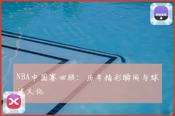 NBA中国赛回顾:历年精彩瞬间与球迷文化